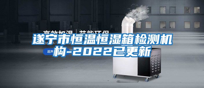 遂寧市恒溫恒濕箱檢測機構-2022已更新